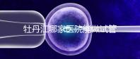 牡丹江哪家醫(yī)院能做試管嬰兒?過(guò)來(lái)這里看答案