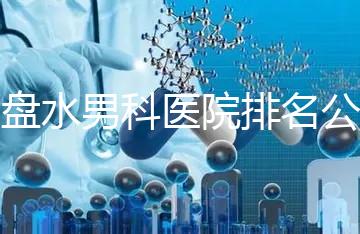六盤水男科醫院排名公開，想知道哪家比較好
