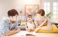 蘭州最好的婦科醫(yī)院(蘭州最好的婦科醫(yī)院是哪個(gè)醫(yī)院)