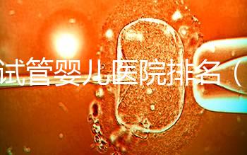 做試管嬰兒醫(yī)院排名(做試管嬰兒醫(yī)院排名越高越貴嗎)