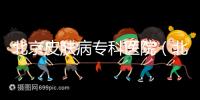 北京皮膚病?？漆t院（北京皮膚科最厲害的醫院）