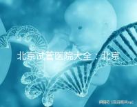 北京試管醫院大全:北京做三代試管比較好的醫院有哪些?名單附上