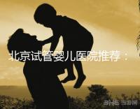 北京試管嬰兒醫(yī)院推薦:哪家醫(yī)院費用合理成功率高?