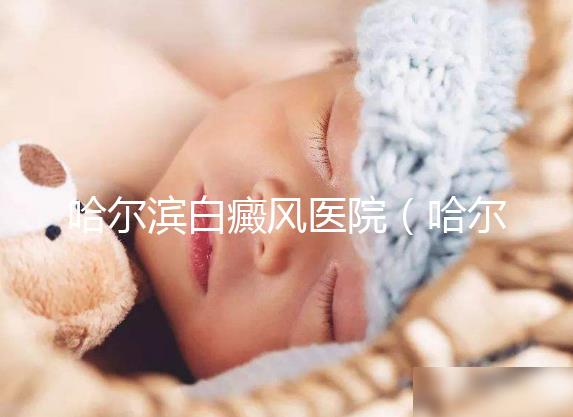 哈爾濱白癜風醫院(哈爾濱治療白斑最好的醫院)
