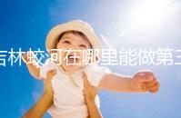 吉林蛟河在哪里能做第三代試管嬰兒?國內or國外怎么選?