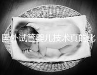 國外試管嬰兒技術真的比中國好嗎(國外試管嬰兒技術真的比中國好嗎知乎)