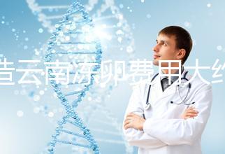 不造云南凍卵費用大約多少？看看昆明這些醫院價格就明了