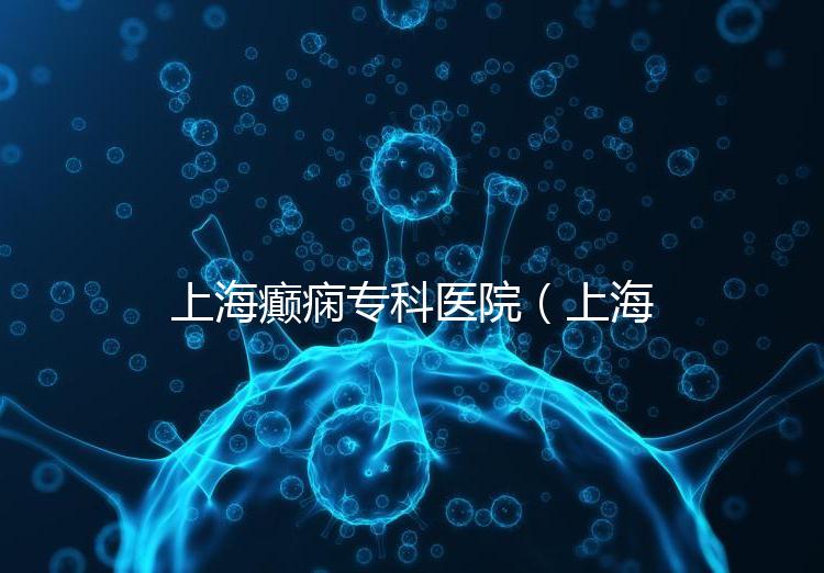 上海癲癇專(zhuān)科醫(yī)院(上海治癲第一的醫(yī)院是哪家)