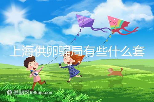 上海供卵騙局有些什么套路看這，包成功、選男女千萬別信