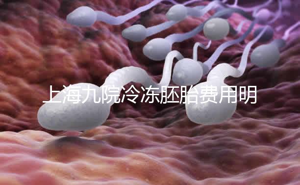 上海九院冷凍胚胎費(fèi)用明細(xì)來了，保管多久、如何續(xù)費(fèi)都有