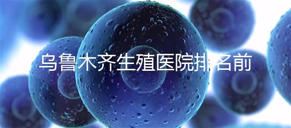 烏魯木齊生殖醫(yī)院排名前十，新疆軍區(qū)總醫(yī)院專家不容錯過