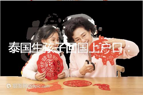 泰國(guó)生孩子回國(guó)上戶(hù)口:河北拉拉給娃落戶(hù)經(jīng)驗(yàn)參考