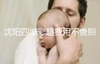 沈陽四維彩超費用不貴別省,附盛京醫(yī)院、市婦嬰預(yù)約流程