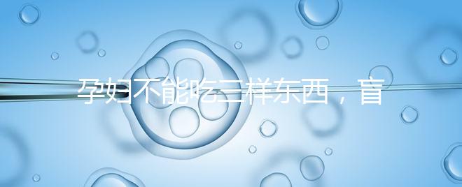 孕婦不能吃三樣?xùn)|西,盲目食用輕則影響發(fā)育重則致畸