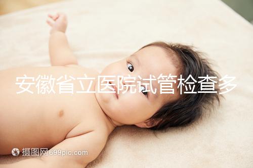 安徽省立醫(yī)院試管檢查多少錢答案在這，附上2024項目單