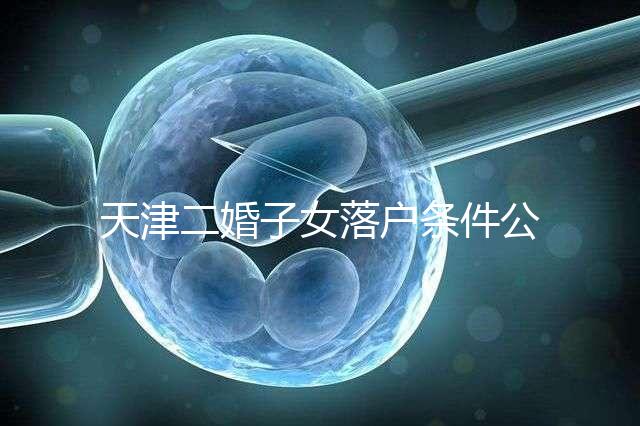 天津二婚子女落戶條件公布，想了解2024年新政策