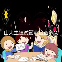 山大生殖試管前檢查多久有效?男女各檢查項目時限統(tǒng)計