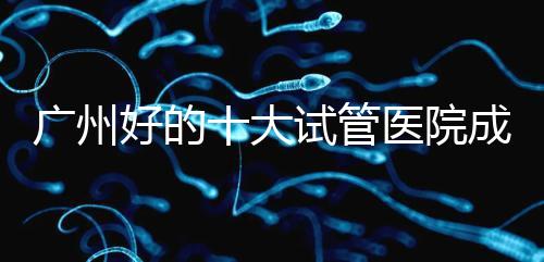 廣州好的十大試管醫(yī)院成功率排名,第1醫(yī)院名副其實