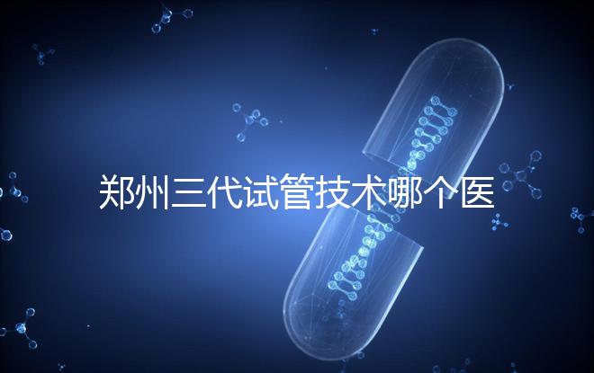 鄭州三代試管技術(shù)哪個(gè)醫(yī)院能做?7大最佳機(jī)構(gòu)公布,你選對(duì)了么