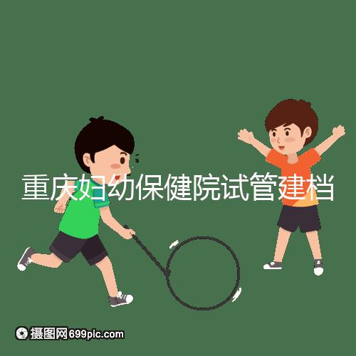 重慶婦幼保健院試管建檔費(fèi)用揭秘，當(dāng)天做的這些五千搞定