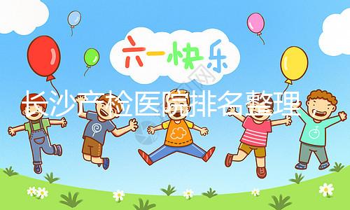 長(zhǎng)沙產(chǎn)檢醫(yī)院排名整理，2024年誰(shuí)說(shuō)只有湘雅醫(yī)院上榜？