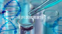 長沙婦科醫院哪家好（長沙婦科醫院哪家好不用排隊）