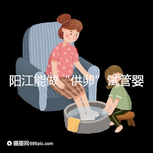 陽(yáng)江能做“供卵”試管嬰兒?jiǎn)幔柯犝f廣州可以是真的嗎？