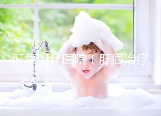 肝癌治療醫院(肝癌治療醫院排名)