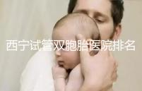 西寧試管雙胞胎醫院排名前十盤點,城中哪家最好清清楚楚