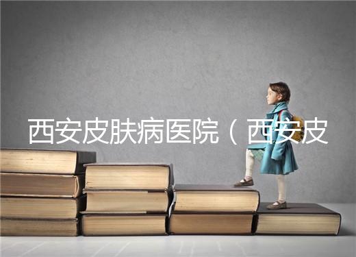 西安皮膚病醫院（西安皮膚科?？漆t院）