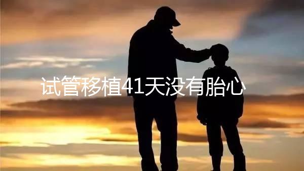 試管移植41天沒有胎心胎芽？出現(xiàn)這些癥狀小心胎停育