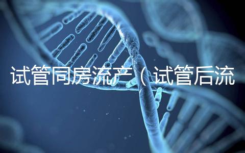 試管同房流產(試管后流產可能性大嗎)