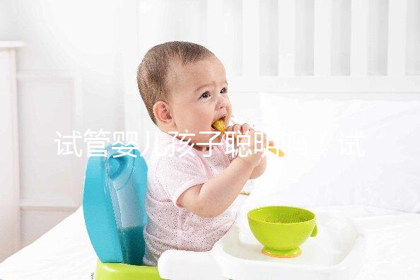 試管嬰兒孩子聰明嗎（試管嬰兒孩子聰明嗎,壽命長嗎？）