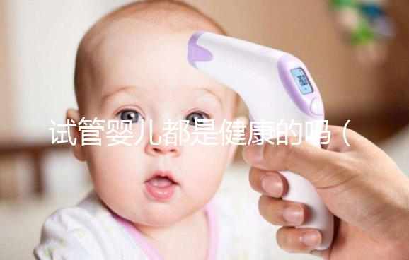 試管嬰兒都是健康的嗎（試管嬰兒都是健康的嗎？）