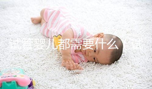 試管嬰兒都需要什么(試管嬰兒都需要什么手續和證件)