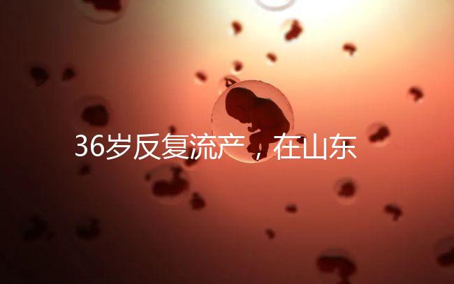 36歲反復流產，在山東做一次試管嬰兒的成功率有多高？
