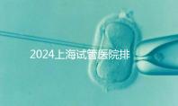 2024上海試管醫(yī)院排名前十名,上海光陽(yáng)醫(yī)院、六院均在榜!