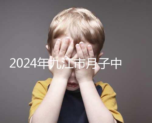 2024年九江市月子中心前十名揭曉，連溪區(qū)獲得第一名