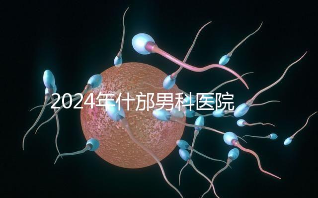 2024年什邡男科醫(yī)院哪家比較好？治療男性疾病最專(zhuān)業(yè)的是它