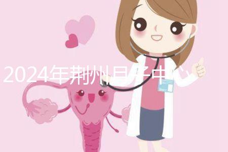 2024年荊州月子中心排行榜來(lái)襲,想知道沙市區(qū)哪個(gè)好看