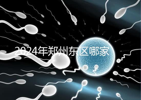 2024年鄭州東區哪家醫院檢查精子要早知道,前三種設備成本低