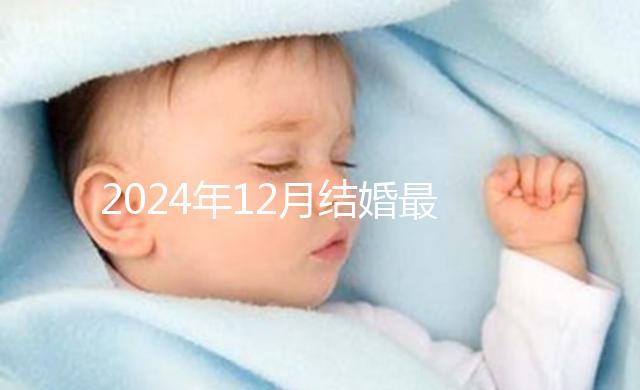 2024年12月結(jié)婚最吉利的日子出爐,黃道吉日有6個