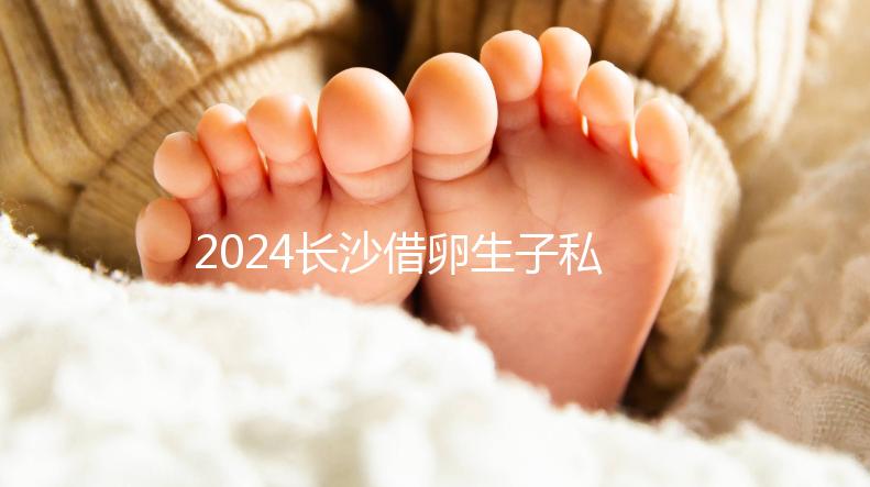2024長沙借卵生子私立醫院公開，滿足條件三代還能選性別
