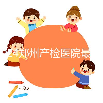 2024鄭州產(chǎn)檢醫(yī)院最新排名，內(nèi)含詳細(xì)助孕機構(gòu)地址
