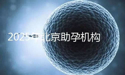 2025年北京助孕機構排名，朝陽區(qū)這些機構試管成功率很高