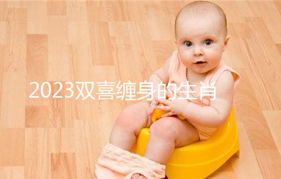 2023雙喜纏身的生肖匯總，虎、雞財氣沖天桃花臨門